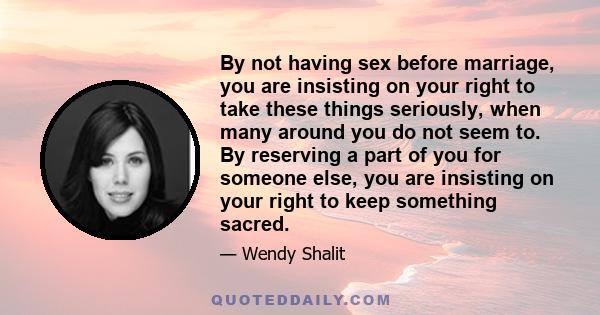 By not having sex before marriage, you are insisting on your right to take these things seriously, when many around you do not seem to. By reserving a part of you for someone else, you are insisting on your right to