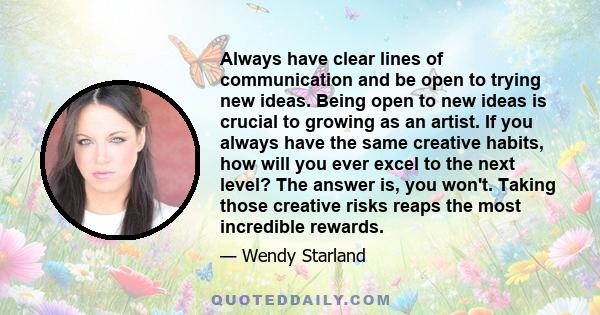 Always have clear lines of communication and be open to trying new ideas. Being open to new ideas is crucial to growing as an artist. If you always have the same creative habits, how will you ever excel to the next