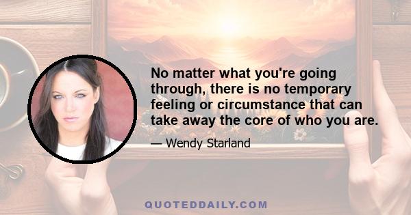 No matter what you're going through, there is no temporary feeling or circumstance that can take away the core of who you are.