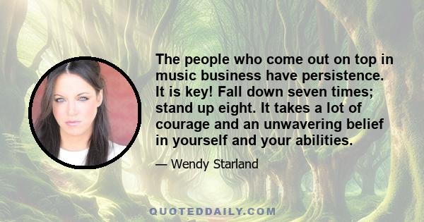 The people who come out on top in music business have persistence. It is key! Fall down seven times; stand up eight. It takes a lot of courage and an unwavering belief in yourself and your abilities.