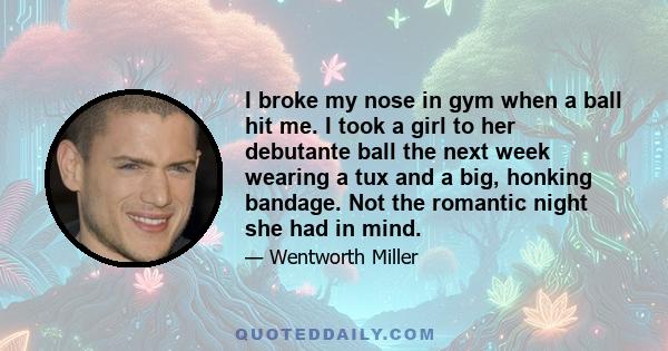 I broke my nose in gym when a ball hit me. I took a girl to her debutante ball the next week wearing a tux and a big, honking bandage. Not the romantic night she had in mind.