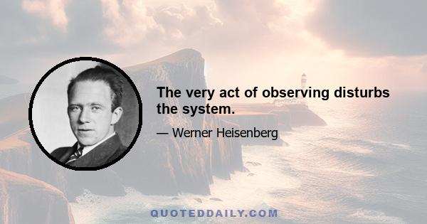 The very act of observing disturbs the system.