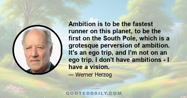 Ambition is to be the fastest runner on this planet, to be the first on the South Pole, which is a grotesque perversion of ambition. It's an ego trip, and I'm not on an ego trip. I don't have ambitions - I have a vision.