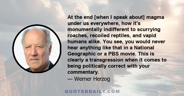 At the end [when I speak about] magma under us everywhere, how it's monumentally indifferent to scurrying roaches, recoiled reptiles, and vapid humans alike. You see, you would never hear anything like that in a