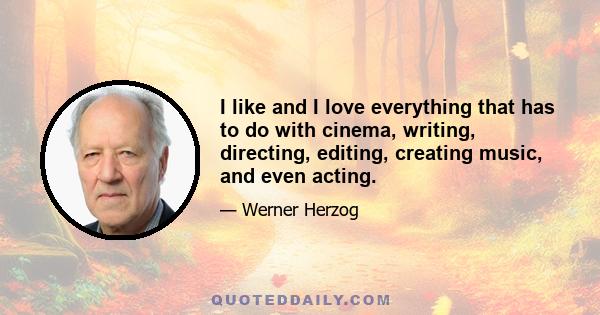 I like and I love everything that has to do with cinema, writing, directing, editing, creating music, and even acting.