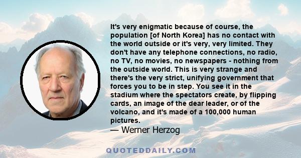 It's very enigmatic because of course, the population [of North Korea] has no contact with the world outside or it's very, very limited. They don't have any telephone connections, no radio, no TV, no movies, no