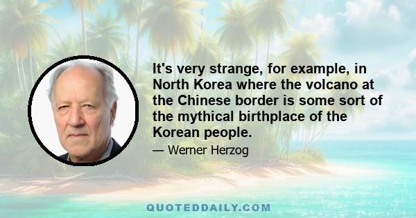 It's very strange, for example, in North Korea where the volcano at the Chinese border is some sort of the mythical birthplace of the Korean people.