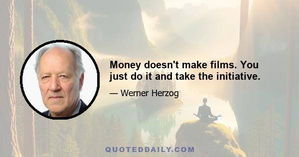 Money doesn't make films. You just do it and take the initiative.
