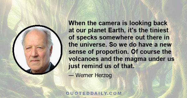 When the camera is looking back at our planet Earth, it's the tiniest of specks somewhere out there in the universe. So we do have a new sense of proportion. Of course the volcanoes and the magma under us just remind us 