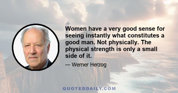 Women have a very good sense for seeing instantly what constitutes a good man. Not physically. The physical strength is only a small side of it.