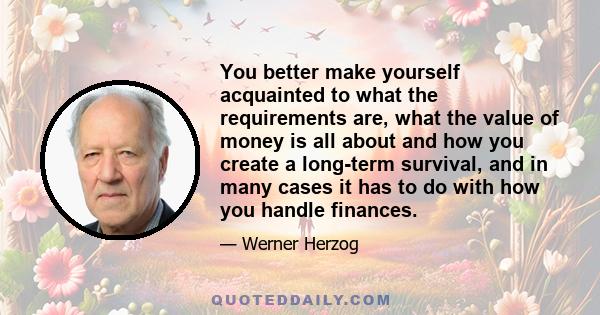 You better make yourself acquainted to what the requirements are, what the value of money is all about and how you create a long-term survival, and in many cases it has to do with how you handle finances.