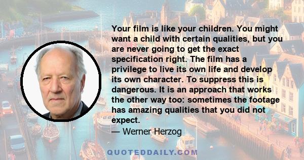 Your film is like your children. You might want a child with certain qualities, but you are never going to get the exact specification right. The film has a privilege to live its own life and develop its own character.