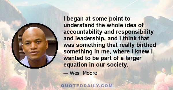 I began at some point to understand the whole idea of accountability and responsibility and leadership, and I think that was something that really birthed something in me, where I knew I wanted to be part of a larger