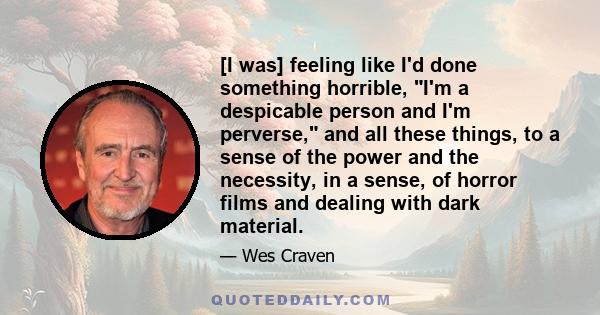 [I was] feeling like I'd done something horrible, I'm a despicable person and I'm perverse, and all these things, to a sense of the power and the necessity, in a sense, of horror films and dealing with dark material.