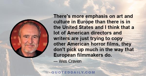 There's more emphasis on art and culture in Europe than there is in the United States and I think that a lot of American directors and writers are just trying to copy other American horror films, they don't pick up much 