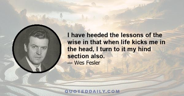 I have heeded the lessons of the wise in that when life kicks me in the head, I turn to it my hind section also.