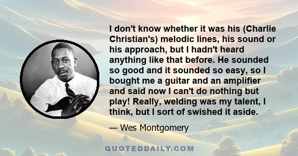 I don't know whether it was his (Charlie Christian's) melodic lines, his sound or his approach, but I hadn't heard anything like that before. He sounded so good and it sounded so easy, so I bought me a guitar and an