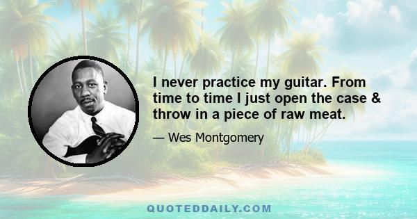 I never practice my guitar. From time to time I just open the case & throw in a piece of raw meat.