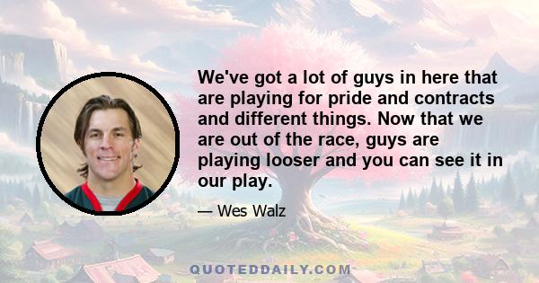 We've got a lot of guys in here that are playing for pride and contracts and different things. Now that we are out of the race, guys are playing looser and you can see it in our play.