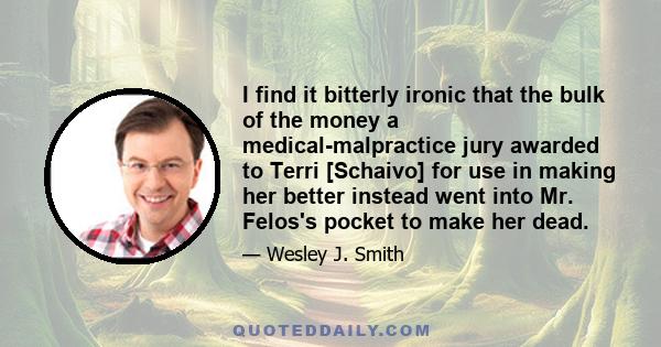 I find it bitterly ironic that the bulk of the money a medical-malpractice jury awarded to Terri [Schaivo] for use in making her better instead went into Mr. Felos's pocket to make her dead.