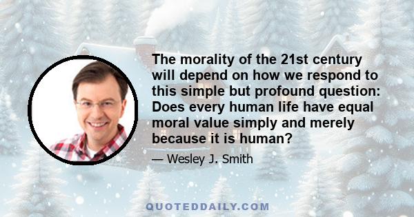 The morality of the 21st century will depend on how we respond to this simple but profound question: Does every human life have equal moral value simply and merely because it is human?