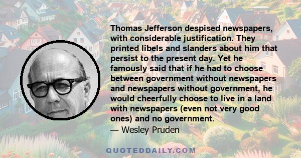 Thomas Jefferson despised newspapers, with considerable justification. They printed libels and slanders about him that persist to the present day. Yet he famously said that if he had to choose between government without 