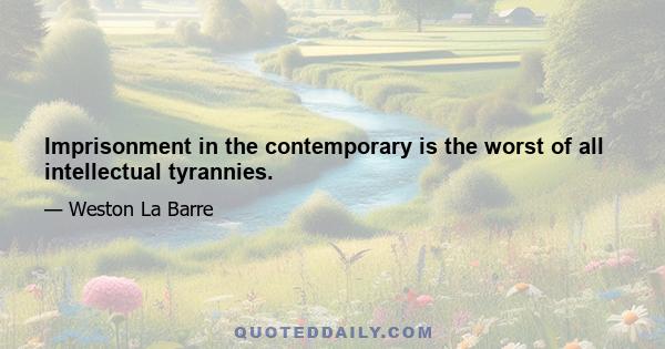 Imprisonment in the contemporary is the worst of all intellectual tyrannies.