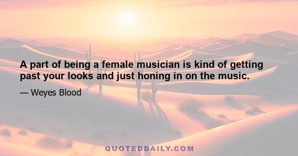 A part of being a female musician is kind of getting past your looks and just honing in on the music.