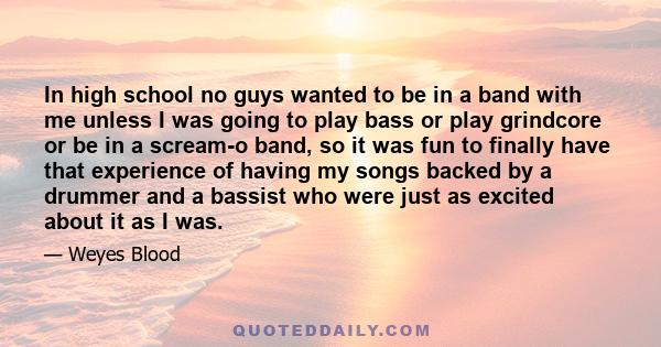 In high school no guys wanted to be in a band with me unless I was going to play bass or play grindcore or be in a scream-o band, so it was fun to finally have that experience of having my songs backed by a drummer and