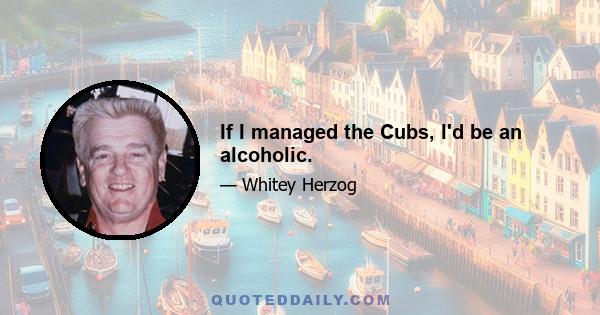 If I managed the Cubs, I'd be an alcoholic.