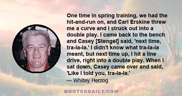 One time in spring training, we had the hit-and-run on, and Carl Erskine threw me a curve and I struck out into a double play. I came back to the bench and Casey [Stengel] said, 'next time, tra-la-la.' I didn't know