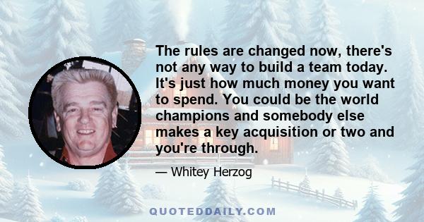 The rules are changed now, there's not any way to build a team today. It's just how much money you want to spend. You could be the world champions and somebody else makes a key acquisition or two and you're through.