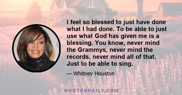 I feel so blessed to just have done what I had done. To be able to just use what God has given me is a blessing. You know, never mind the Grammys, never mind the records, never mind all of that. Just to be able to sing.