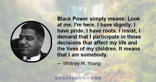 Black Power simply means: Look at me, I'm here. I have dignity. I have pride. I have roots. I insist, I demand that I participate in those decisions that affect my life and the lives of my children. It means that I am