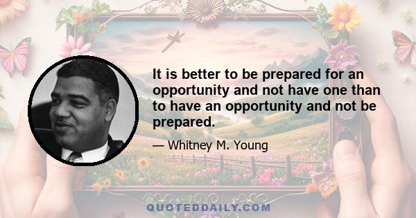 It is better to be prepared for an opportunity and not have one than to have an opportunity and not be prepared.