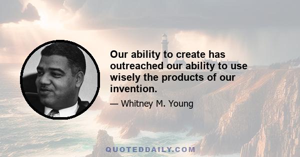 Our ability to create has outreached our ability to use wisely the products of our invention.