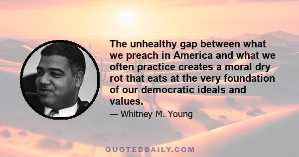 The unhealthy gap between what we preach in America and what we often practice creates a moral dry rot that eats at the very foundation of our democratic ideals and values.