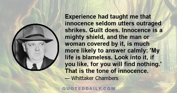 Experience had taught me that innocence seldom utters outraged shrikes. Guilt does. Innocence is a mighty shield, and the man or woman covered by it, is much more likely to answer calmly: 'My life is blameless. Look