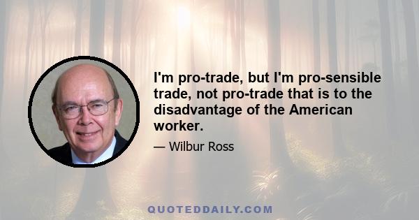 I'm pro-trade, but I'm pro-sensible trade, not pro-trade that is to the disadvantage of the American worker.