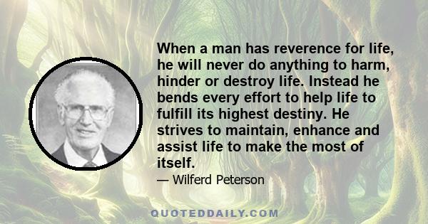 When a man has reverence for life, he will never do anything to harm, hinder or destroy life. Instead he bends every effort to help life to fulfill its highest destiny. He strives to maintain, enhance and assist life to 