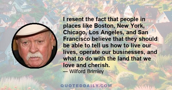 I resent the fact that people in places like Boston, New York, Chicago, Los Angeles, and San Francisco believe that they should be able to tell us how to live our lives, operate our businesses, and what to do with the