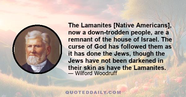 The Lamanites [Native Americans], now a down-trodden people, are a remnant of the house of Israel. The curse of God has followed them as it has done the Jews, though the Jews have not been darkened in their skin as have 