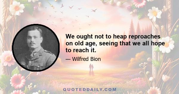 We ought not to heap reproaches on old age, seeing that we all hope to reach it.