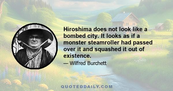 Hiroshima does not look like a bombed city. It looks as if a monster steamroller had passed over it and squashed it out of existence.