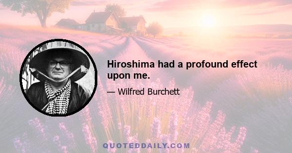 Hiroshima had a profound effect upon me.