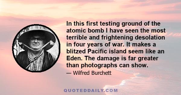 In this first testing ground of the atomic bomb I have seen the most terrible and frightening desolation in four years of war. It makes a blitzed Pacific island seem like an Eden. The damage is far greater than