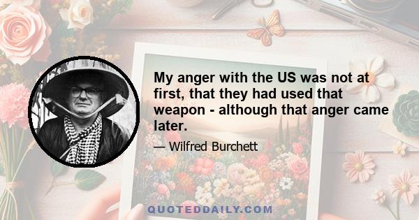 My anger with the US was not at first, that they had used that weapon - although that anger came later.