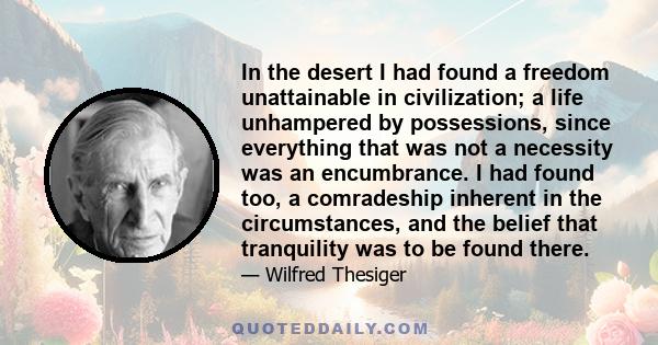 In the desert I had found a freedom unattainable in civilization; a life unhampered by possessions, since everything that was not a necessity was an encumbrance. I had found too, a comradeship inherent in the