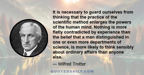 It is necessary to guard ourselves from thinking that the practice of the scientific method enlarges the powers of the human mind. Nothing is more flatly contradicted by experience than the belief that a man