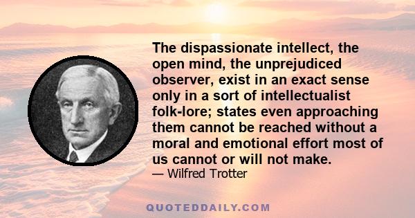 The dispassionate intellect, the open mind, the unprejudiced observer, exist in an exact sense only in a sort of intellectualist folk-lore; states even approaching them cannot be reached without a moral and emotional